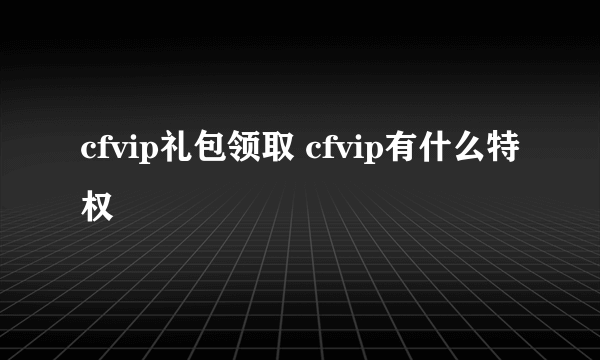 cfvip礼包领取 cfvip有什么特权