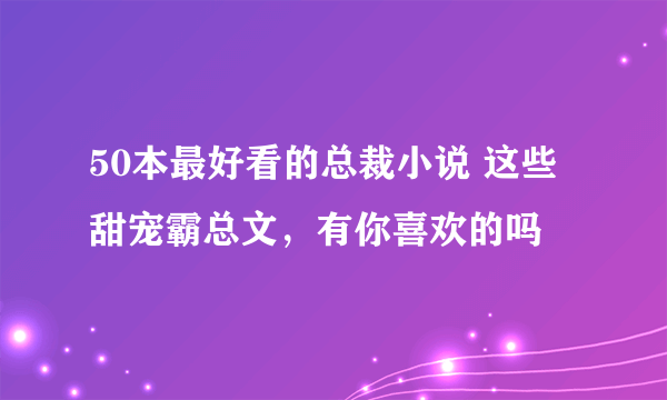 50本最好看的总裁小说 这些甜宠霸总文，有你喜欢的吗