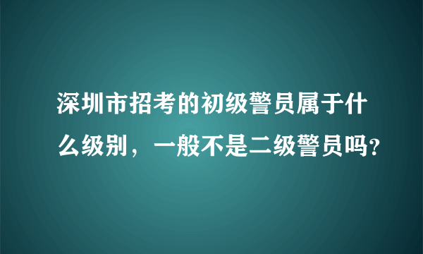 深圳市招考的初级警员属于什么级别，一般不是二级警员吗？