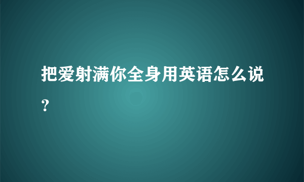 把爱射满你全身用英语怎么说？