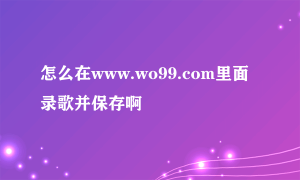 怎么在www.wo99.com里面录歌并保存啊