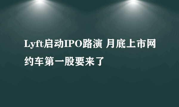 Lyft启动IPO路演 月底上市网约车第一股要来了