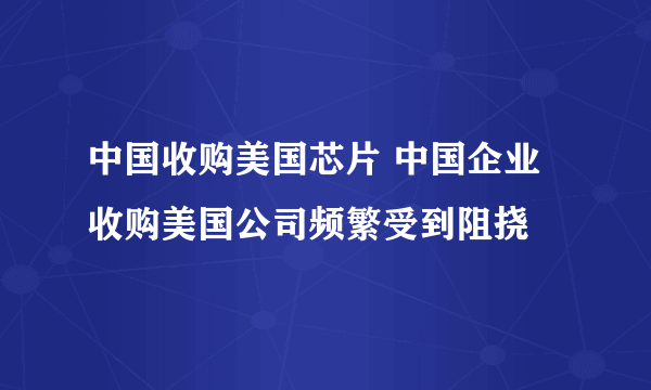 中国收购美国芯片 中国企业收购美国公司频繁受到阻挠