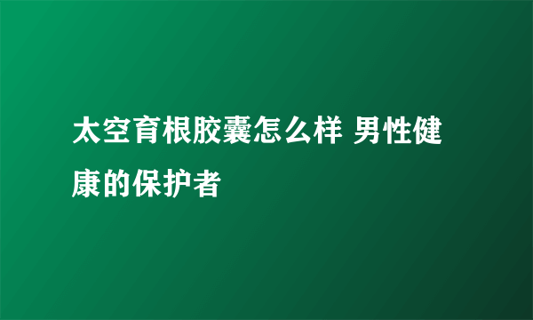 太空育根胶囊怎么样 男性健康的保护者