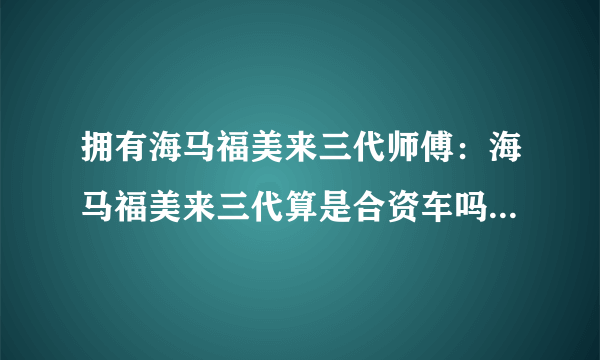 拥有海马福美来三代师傅：海马福美来三代算是合资车吗？手动的那款性价比高？