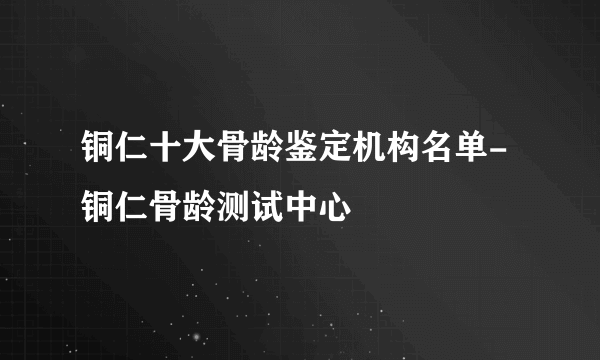 铜仁十大骨龄鉴定机构名单-铜仁骨龄测试中心