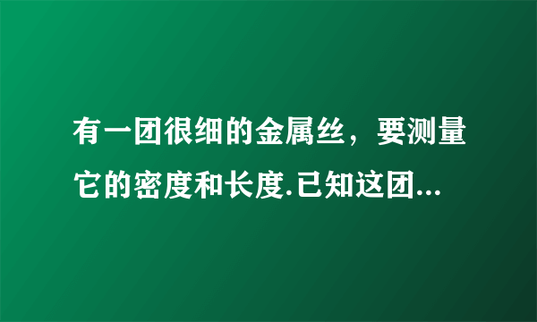 有一团很细的金属丝，要测量它的密度和长度.已知这团金属丝粗细均匀，并已测得它的横截面积为$S$，水的密度为$\rho _{水}$.现有一台托盘天平（已调平)，一盒砝码、一个弹簧秤、一个烧杯（金属丝能够放进去）、细线、足量的水.请你从上述所给器材中选择适当器材，设计一个能测出这团金属丝的密度和长度的方案.要求：