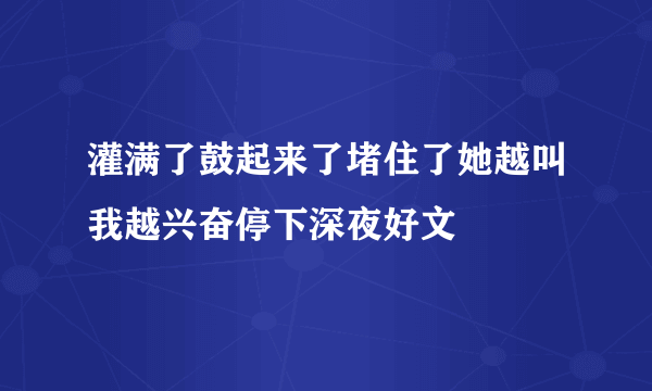 灌满了鼓起来了堵住了她越叫我越兴奋停下深夜好文