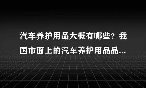 汽车养护用品大概有哪些？我国市面上的汽车养护用品品牌主要有哪些？