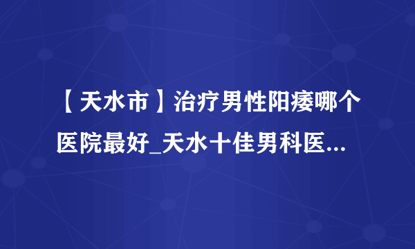 【天水市】治疗男性阳痿哪个医院最好_天水十佳男科医院排行？