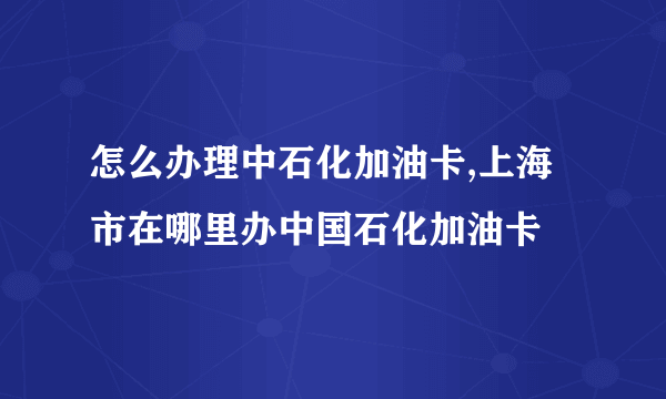 怎么办理中石化加油卡,上海市在哪里办中国石化加油卡