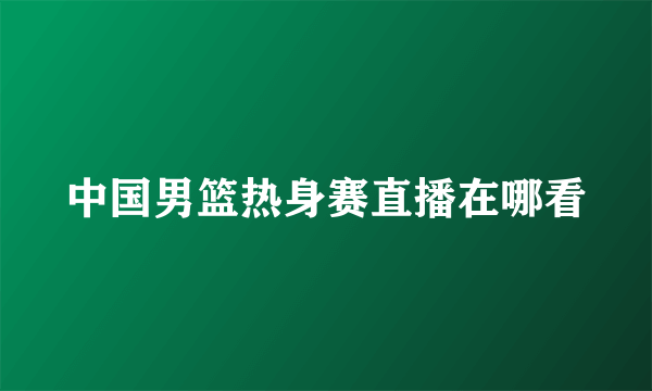 中国男篮热身赛直播在哪看