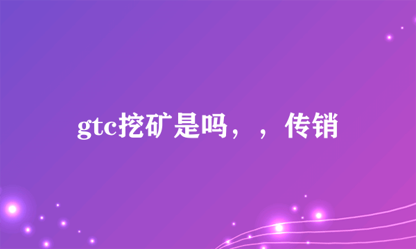 gtc挖矿是吗，，传销