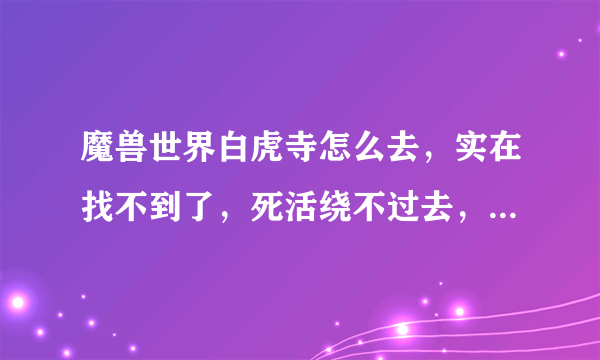 魔兽世界白虎寺怎么去，实在找不到了，死活绕不过去，求解答，感谢万分