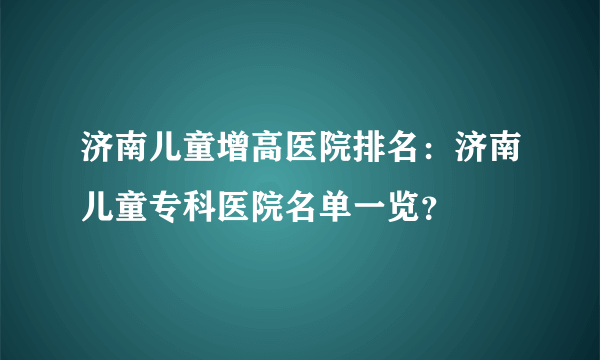 济南儿童增高医院排名：济南儿童专科医院名单一览？