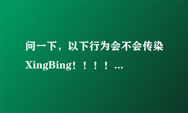 问一下，以下行为会不会传染XingBing！！！！！！！！！！