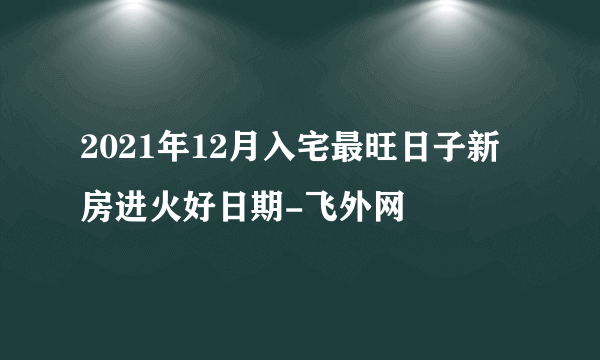 2021年12月入宅最旺日子新房进火好日期-飞外网