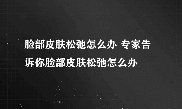 脸部皮肤松弛怎么办 专家告诉你脸部皮肤松弛怎么办