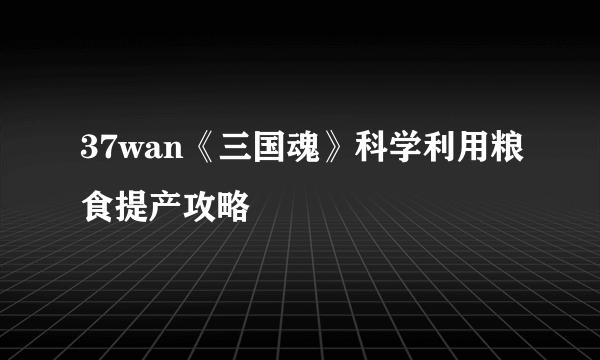 37wan《三国魂》科学利用粮食提产攻略