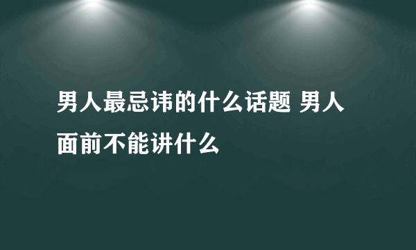 男人最忌讳的什么话题 男人面前不能讲什么