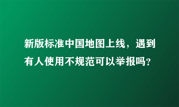 新版标准中国地图上线，遇到有人使用不规范可以举报吗？