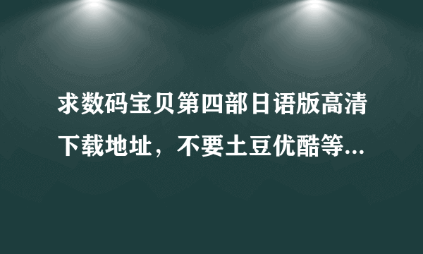 求数码宝贝第四部日语版高清下载地址，不要土豆优酷等网页上下载的，最好是迅雷的之类的高清版本的，谢谢了