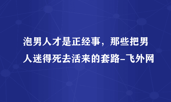 泡男人才是正经事，那些把男人迷得死去活来的套路-飞外网