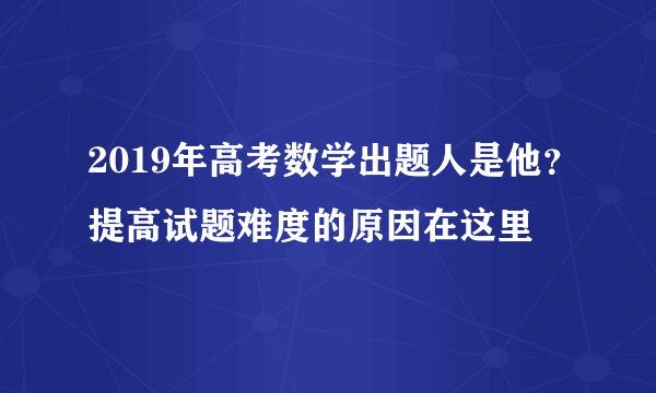 2019年高考数学出题人是他？提高试题难度的原因在这里