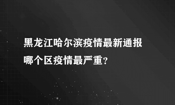 黑龙江哈尔滨疫情最新通报 哪个区疫情最严重？