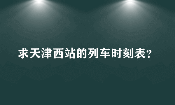 求天津西站的列车时刻表？