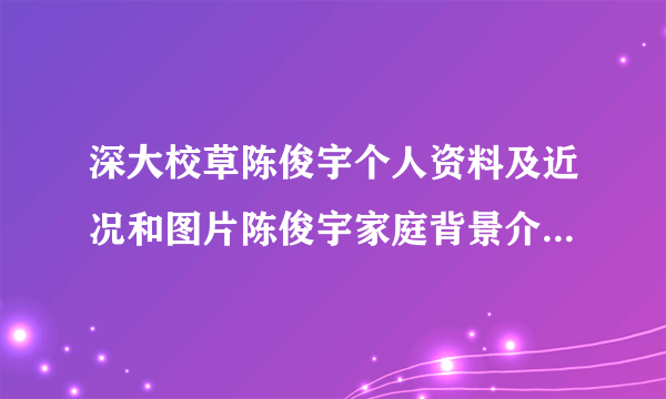 深大校草陈俊宇个人资料及近况和图片陈俊宇家庭背景介绍-飞外网