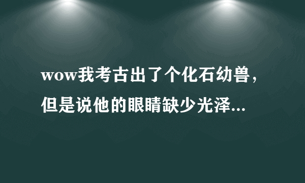 wow我考古出了个化石幼兽，但是说他的眼睛缺少光泽，还骑不了。到底该怎么闹呢