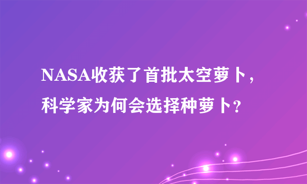 NASA收获了首批太空萝卜，科学家为何会选择种萝卜？