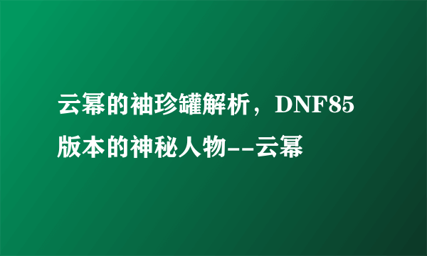 云幂的袖珍罐解析，DNF85版本的神秘人物--云幂