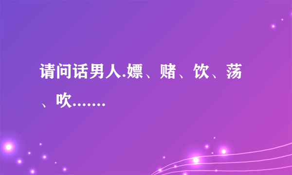 请问话男人.嫖、赌、饮、荡、吹.......