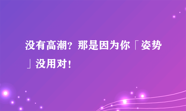 没有高潮？那是因为你「姿势」没用对！