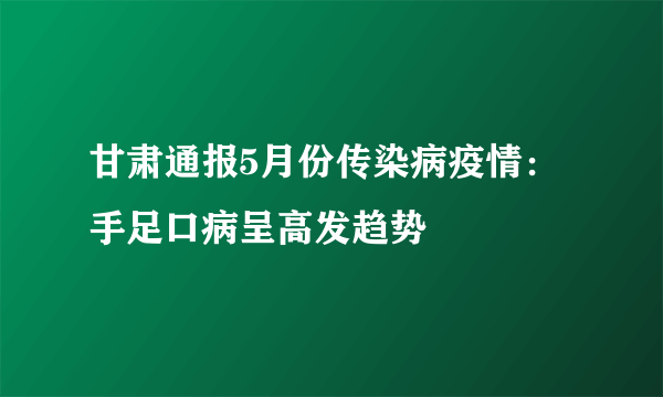 甘肃通报5月份传染病疫情：手足口病呈高发趋势