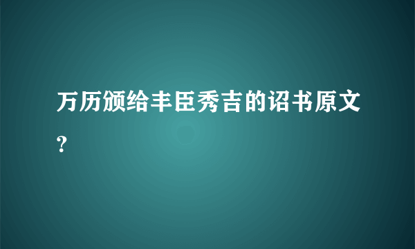 万历颁给丰臣秀吉的诏书原文？