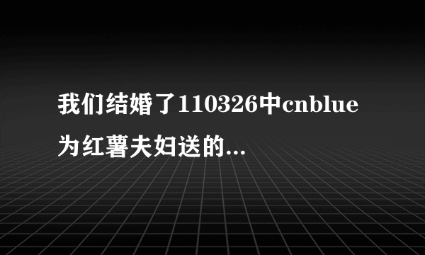 我们结婚了110326中cnblue为红薯夫妇送的歌礼物是什么歌