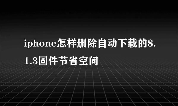 iphone怎样删除自动下载的8.1.3固件节省空间