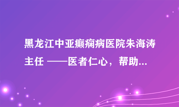 黑龙江中亚癫痫病医院朱海涛主任 ——医者仁心，帮助患病35年的贫困患者走出病痛