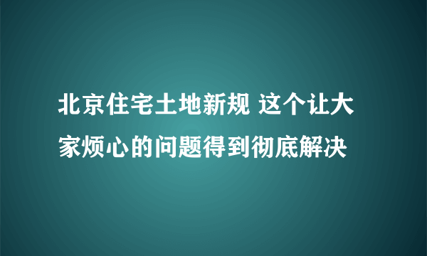 北京住宅土地新规 这个让大家烦心的问题得到彻底解决