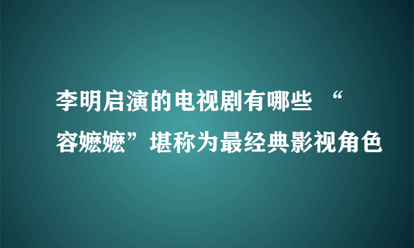 李明启演的电视剧有哪些 “容嬷嬷”堪称为最经典影视角色