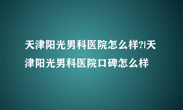 天津阳光男科医院怎么样?|天津阳光男科医院口碑怎么样