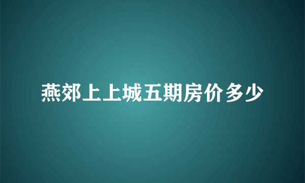 燕郊上上城五期房价多少