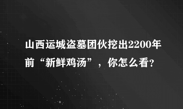 山西运城盗墓团伙挖出2200年前“新鲜鸡汤”，你怎么看？