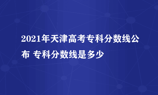 2021年天津高考专科分数线公布 专科分数线是多少