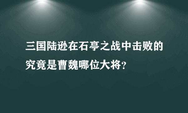 三国陆逊在石亭之战中击败的究竟是曹魏哪位大将？