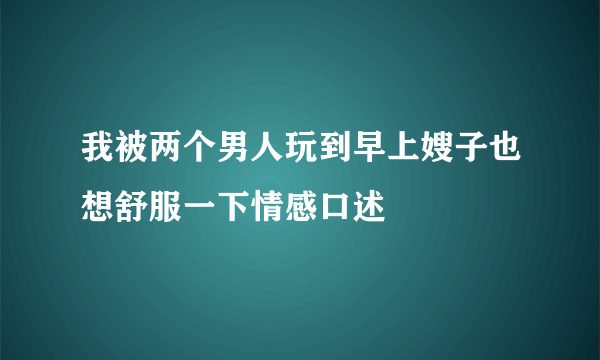 我被两个男人玩到早上嫂子也想舒服一下情感口述