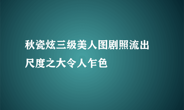 秋瓷炫三级美人图剧照流出 尺度之大令人乍色